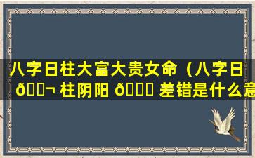 八字日柱大富大贵女命（八字日 🐬 柱阴阳 🐘 差错是什么意思）